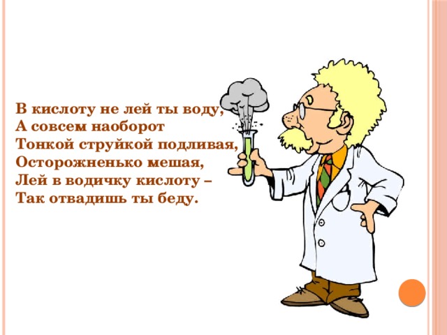 В кислоту не лей ты воду, А совсем наоборот Тонкой струйкой подливая, Осторожненько мешая, Лей в водичку кислоту – Так отвадишь ты беду. 