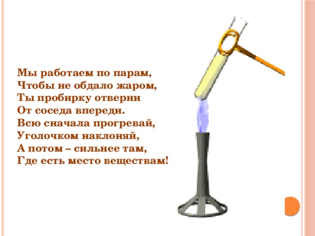 Мы работаем по парам, Чтобы не обдало жаром, Ты пробирку отверни От соседа впереди. Всю сначала прогревай, Уголочком наклоняй, А потом – сильнее там, Где есть место веществам! 
