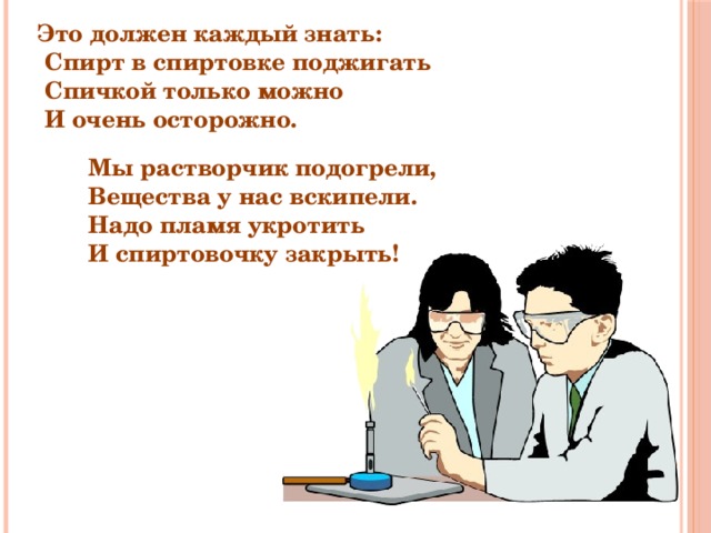 Это должен каждый знать:  Спирт в спиртовке поджигать  Спичкой только можно  И очень осторожно. Мы растворчик подогрели, Вещества у нас вскипели. Надо пламя укротить И спиртовочку закрыть! 