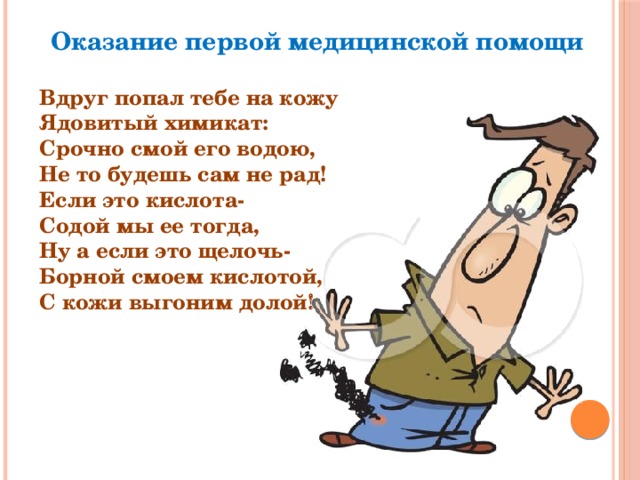 Оказание первой медицинской помощи Вдруг попал тебе на кожу Ядовитый химикат: Срочно смой его водою, Не то будешь сам не рад! Если это кислота- Содой мы ее тогда, Ну а если это щелочь- Борной смоем кислотой, С кожи выгоним долой! 