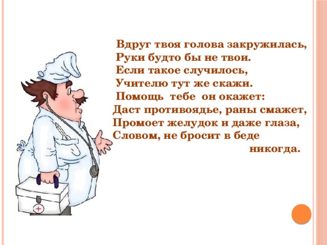  Вдруг твоя голова закружилась,  Руки будто бы не твои.  Если такое случилось,  Учителю тут же скажи.  Помощь тебе он окажет: Даст противоядье, раны смажет, Промоет желудок и даже глаза, Словом, не бросит в беде  никогда. 