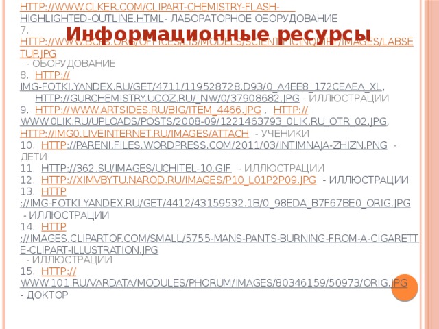 1. http :// chemistry-school.blogspot.com/p/28.html  - стихи, иллюстрации  2. http ://festival.1september.ru/articles/514166 /  - стихи  3. http://www.dinosoria.com/gifs/ecole_004.gif  - иллюстрации  4. http:// class-fizika.narod.ru/8_class/8_urok/8_agreg/rasn.gif  - лабораторное оборудование  5. http://www.clker.com/clipart-chemical-flask.html - лабораторное оборудование  6. http://www.clker.com/clipart-flask.html , http://www.clker.com/clipart-chemistry-flash-  highlighted-outline.html - лабораторное оборудование  7. http://www.bcps.org/offices/lis/models/scientificinquiry/images/labsetup.jpg  - оборудование  8.  http:// img-fotki.yandex.ru/get/4711/119528728.d93/0_a4ee8_172ceaea_XL ,   http://gurchemistry.ucoz.ru/_nw/0/37908682.jpg  - иллюстрации  9. http://www.artsides.ru/big/item_4466.jpg , http :// www.0lik.ru/uploads/posts/2008-09/1221463793_0lik.ru_otr_02.jpg , http://img0.liveinternet.ru/images/attach  - ученики  10. http ://pareni.files.wordpress.com/2011/03/intimnaja-zhizn.png  - дети  11. http://362.su/images/uchitel-10.gif - иллюстрации  12. http://ximvbytu.narod.ru/images/p10_l01p2p09.jpg - иллюстрации  13. http ://img-fotki.yandex.ru/get/4412/43159532.1b/0_98eda_b7f67be0_orig.jpg - иллюстрации  14. http ://images.clipartof.com/small/5755-Mans-Pants-Burning-From-A-Cigarette-Clipart-Illustration.jpg  - иллюстрации  15. http:// www.101.ru/vardata/modules/phorum/images/80346159/50973/orig.jpg - доктор   Информационные ресурсы 