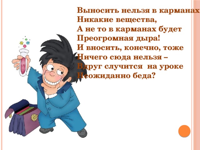 Выносить нельзя в карманах Никакие вещества, А не то в карманах будет Преогромная дыра! И вносить, конечно, тоже Ничего сюда нельзя – Вдруг случится на уроке Неожиданно беда? 
