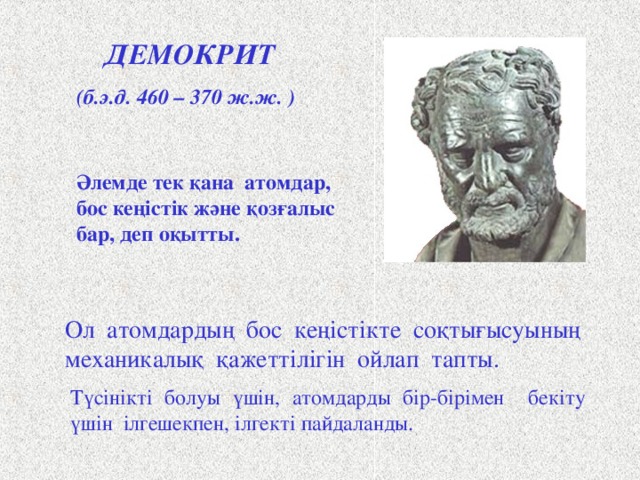 ДЕМОКРИТ (б.э.д. 460 – 370 ж.ж. ) Әлемде тек қана атомдар, бос кеңістік және қозғалыс бар, деп оқытты. Древнегреческий философ Демокрит считается основоположником материалистического взгляда на атомистическое строение материи. Демокрит учил, что все тела состоят из бесчисленного количества сверхмалых, невидимых глазом, неделимых частиц-атомов, которые непрерывно движутся в пустоте. Их никто не создавал, никто не может уничтожить, хотя разрушить тела, составленные из атомов – труд небольшой. Демокрит не верил в богов, не допускал случайностей, поэтому для объяснения столкновения атомов в пустоте придумал какую-то механическую необходимость или «рок» . А чтобы было понятно, как атомы держатся друг за друга, он снабдил их петельками и крючочками. Щ Ол атомдардың бос кеңістікте соқтығысуының механикалық қажеттілігін ойлап тапты. Түсінікті болуы үшін, атомдарды бір-бірімен бекіту үшін ілгешекпен, ілгекті пайдаланды.  