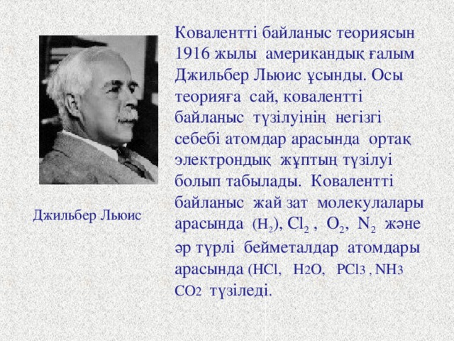 Ковалентті байланыс теориясын 1916 жылы американдық ғалым Джильбер Льюис ұсынды. Осы теорияға  сай, ковалентті байланыс түзілуінің негізгі себебі атомдар арасында ортақ электрондық жұптың түзілуі болып табылады. Ковалентті байланыс жай зат молекулалары арасында ( H 2 ) , Cl 2 , O 2 , N 2 және әр түрлі бейметалдар атомдары арасында (HCl, H 2 O, PCl 3 , NH 3 CO 2  түзіледі . Джильбер Льюис 