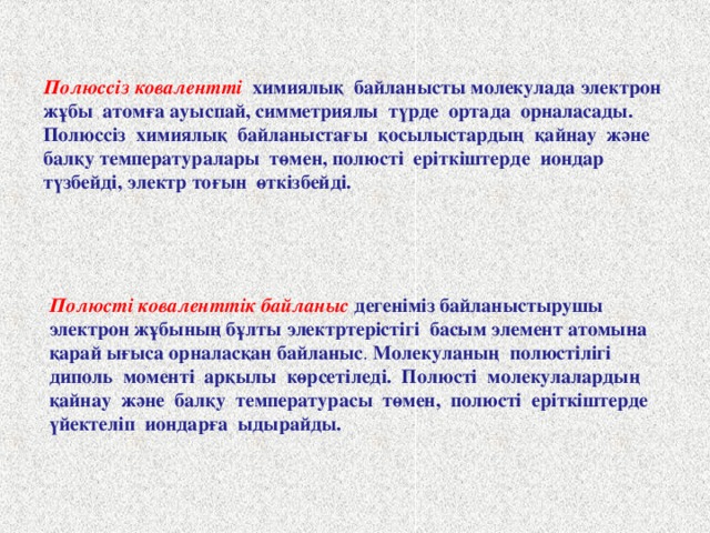 Полюссіз ковалентті химиялық байланысты молекулада электрон жұбы атомға ауыспай, симметриялы түрде ортада орналасады. Полюссіз химиялық байланыстағы қосылыстардың қайнау және балқу температуралары төмен, полюсті еріткіштерде иондар түзбейді, электр тоғын өткізбейді. Полюсті коваленттік байланыс дегеніміз байланыстырушы электрон жұбының бұлты электртерістігі басым элемент атомына қарай ығыса орналасқан байланыс .  Молекуланың полюстілігі диполь моменті арқылы көрсетіледі. Полюсті молекулалардың қайнау және балқу температурасы төмен, полюсті еріткіштерде үйектеліп иондарға ыдырайды.   