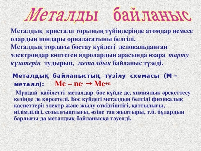 Металдық кристалл торының түйіндерінде атомдар немесе олардың иондары орналасатыны белгілі. Металдық тордағы бостау күйдегі делокальданған электрондар көптеген ядролардың арасында өзара тарту күштерін тудырып, металдық байланыс түзеді.  Металдық байланыстың түзілу схемасы (М – металл):  Me – ne - → Me +n  Мұндай қабілетті металдар бос күйде де, химиялық әрекеттесу кезінде де көрсетеді. Бос күйдегі металдың белгілі физикалық қасиеттері: электр және жылу өткізгіштігі, қаттылығы, иілімділігі, созылғыштығы, өзіне тән жылтыры, т.б. бұлардың барлығы да металдық байланысқа тәуелді.   _  