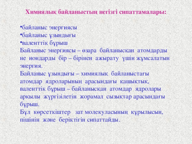 Химиялық байланыстың негізгі сипаттамалары: байланыс энергиясы байланыс ұзындығы валенттік бұрыш Байланыс энергиясы – өзара байланысқан атомдарды не иондарды бір – бірінен ажырату үшін жұмсалатын энергия. Байланыс ұзындығы – химиялық байланыстағы атомдар ядроларының арасындағы қашықтық, валенттік бұрыш – байланысқан атомдар ядролары арқылы жүргізілетін жорамал сызықтар арасындағы бұрыш. Бұл көрсеткіштер зат молекуласының құрылысын, пішінін және беріктігін сипаттайды. 