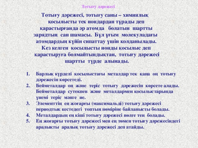 Тотығу дәрежесі  Тотығу дәрежесі, тотығу саны – химиялық қосылысты тек иондардан тұрады деп қарастырғанда әр атомда болатын шартты зарядтың сан шамасы. Бұл ұғым молекуладағы атомдардың күйін сипаттау үшін қолданылады. Кез келген қосылысты ионды қосылыс деп қарастыруға болмайтындықтан, тотығу дәрежесі  шартты түрде алынады.   Барлық күрделі қосылыстағы металдар тек қана оң тотығу дәрежесін көрсетеді. Бейметалдар оң және теріс тотығу дәрежесін көрсете алады. Бейметалдар сутекпен және металдармен қосылыстарында үнемі теріс мәнге ие. Элементтің ең жоғарғы (максимальді) тотығу дәрежесі периодтық кестедегі топтың нөміріне байланысты болады. Металдардың ең кіші тотығу дәрежесі нөлге тең болады. Ең жоғарғы тотығу дәрежесі мен ең төмен тотығу дәрежесіндегі аралықты аралық тотығу дәрежесі деп атайды. 