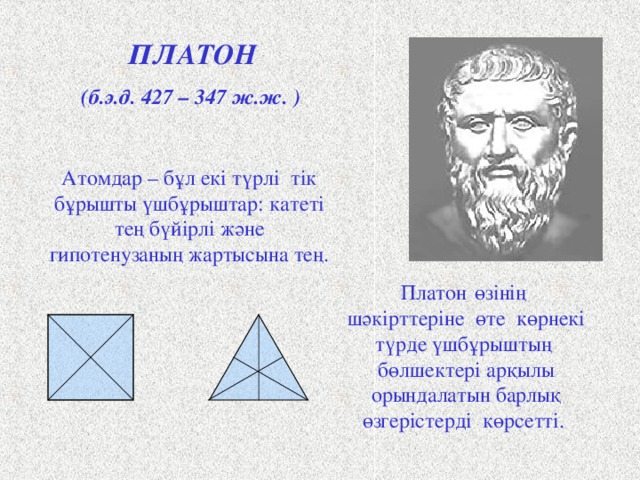 ПЛАТОН (б.э.д. 427 – 347 ж.ж. ) Атомдар – бұл екі  түрлі тік бұрышты үшбұрыштар: катеті тең бүйірлі және гипотенузаның жартысына тең. Платон  өзінің  шәкірттеріне өте көрнекі түрде үшбұрыштың бөлшектері арқылы орындалатын барлық өзгерістерді көрсетті. Античный философ Платон представлял атомы как плоские тела - прямоугольные треугольники двух видов: равнобедренные и с катетом, равным половине гипотенузы. Они удобны для конструирования более сложных фигур. Четыре равнобедренных треугольника составляют квадрат, а из шести прямоугольных треугольников образуется равносторонний треугольник. Щ  