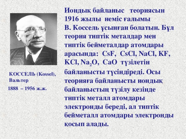 Иондық байланыс теориясын 1916 жылы неміс ғалымы В. Коссель ұсынған болатын. Бұл теория типтік металдар мен типтік бейметалдар атомдары арасында: CsF, CsCl, NaCl, KF, KCl, Na 2 O, CaO түзілетін байланысты түсіндіреді. Осы теорияға байланысты иондық байланыстың түзілу кезінде типтік металл атомдары электронды береді, ал типтік бейметалл атомдары электронды қосып алады. КОССЕЛЬ ( Kossel), Вальтер 1888 – 1956 ж.ж. 