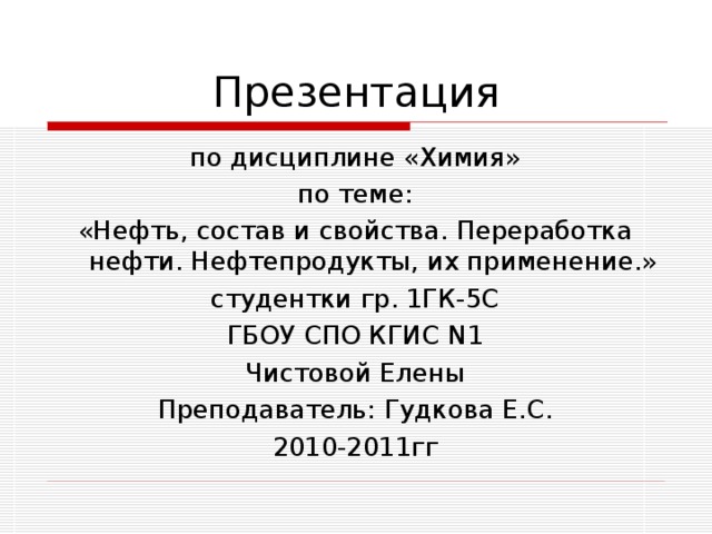 Презентация по дисциплине «Химия» по теме: «Нефть, состав и свойства. Переработка нефти. Нефтепродукты, их применение.» студентки гр. 1ГК-5С ГБОУ СПО КГИС N1 Чистовой Елены Преподаватель: Гудкова Е.С. 2010-2011гг 