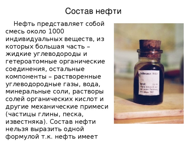 Состав нефти  Нефть представляет собой смесь около 1000 индивидуальных веществ, из которых большая часть – жидкие углеводороды и гетероатомные органические соединения, остальные компоненты – растворенные углеводородные газы, вода, минеральные соли, растворы солей органических кислот и другие механические примеси (частицы глины, песка, известняка). Состав нефти нельзя выразить одной формулой т.к. нефть имеет различный состав в зависимости от месторождения. 