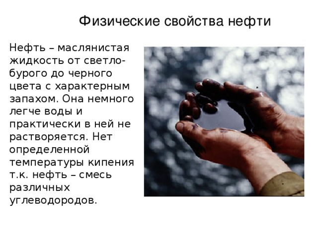 Физические свойства нефти Нефть – маслянистая жидкость от светло-бурого до черного цвета с характерным запахом. Она немного легче воды и практически в ней не растворяется. Нет определенной температуры кипения т.к. нефть – смесь различных углеводородов. 