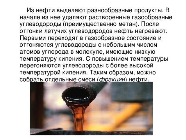  Из нефти выделяют разнообразные продукты. В начале из нее удаляют растворенные газообразные углеводороды (преимущественно метан). После отгонки летучих углеводородов нефть нагревают. Первыми переходят в газообразное состояние и отгоняются углеводороды с небольшим числом атомов углерода в молекуле, имеющие низкую температуру кипения. С повышением температуры перегоняются углеводороды с более высокой температурой кипения. Таким образом, можно собрать отдельные смеси ( фракции ) нефти. 