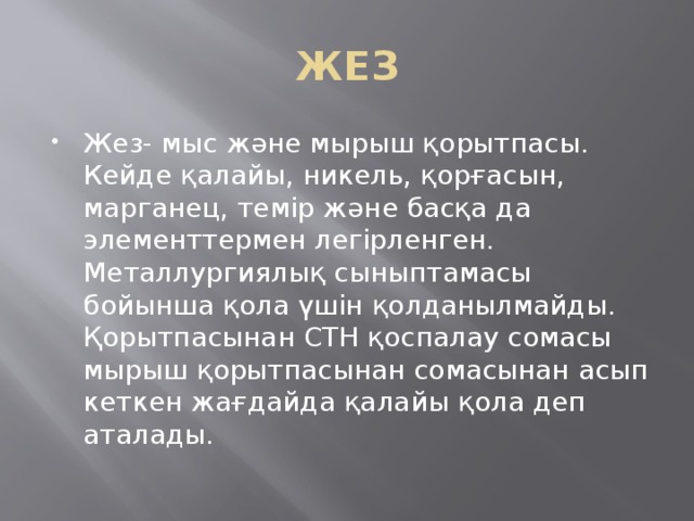 ЖЕЗ Жез- мыс және мырыш қорытпасы. Кейде қалайы, никель, қорғасын, марганец, темір және басқа да элементтермен легірленген. Металлургиялық сыныптамасы бойынша қола үшін қолданылмайды. Қорытпасынан СТН қоспалау сомасы мырыш қорытпасынан сомасынан асып кеткен жағдайда қалайы қола деп аталады. 