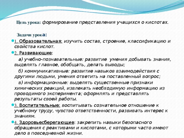  Цель урока:  формирование представления учащихся о кислотах.    Задачи урок а: 1. Образовательная:  изучить состав, строение, классификацию и свойства кислот. 2. Развивающие :  а) учебно-познавательные: развитие умения добывать знания, выделять главное, обобщать, делать выводы;  б) коммуникативные: развитие навыков взаимодействия с другими людьми, умения ответить на поставленный вопрос;  в) информационные: выделять существенные признаки химических реакций, извлекать необходимую информацию из проводимого эксперимента; оформлять и представлять результаты своей работы. 3. Воспитательные:  воспитывать сознательное отношение к учебному труду, чувство ответственности, развивать интерес к знаниям. 4. Здоровьесберегающие : закрепить навыки безопасного обращения с реактивами и кислотами, с которыми часто имеют дело в повседневной жизни. 
