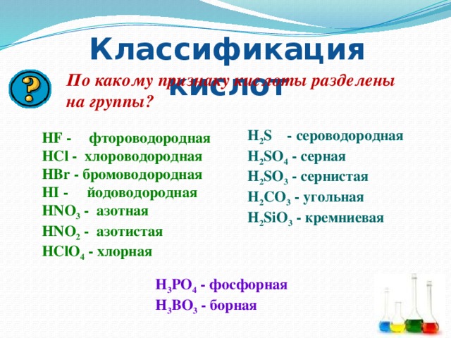 Классификация кислот По какому признаку кислоты разделены на группы? H 2 S - сероводородная HF -  фтороводородная HCl - хлороводородная H 2 SO 4 - серная HBr - бромоводородная H 2 SO 3 - сернистая HI - йодоводородная H 2 CO 3 - угольная H 2 SiO 3 - кремниевая HNO 3 - азотная HNO 2 - азотистая HClO 4 - хлорная H 3 PO 4 - фосфорная H 3 BO 3 - борная 