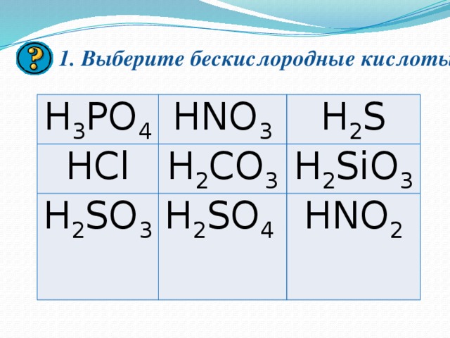 1. Выберите бескислородные кислоты. H 3 PO 4 HNO 3 HCl H 2 S H 2 CO 3 H 2 SO 3 H 2 SO 4 H 2 SiO 3 HNO 2 Кликом мышки вызываем вопрос. Для поверки ответа нажимаем мышкой на кнопку в правом нижнем углу. Для появления следующего вопроса, кликаем мышкой на экран и нажимая на кнопку в правом нижнем углу вызываем ответ после обсуждения его в группах в течении 1 минуты и сдачи правильного ответа учителю. После ответов на семь вопросов кликом мышки нажимаем на стрелку в нижнем левом углу для перехода к следующему слайду. 
