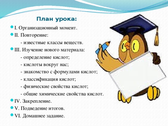 План урока: I. Организационный момент. II. Повторение:  - известные классы веществ. III. Изучение нового материала:  - определение кислот;  - кислоты вокруг нас;  - знакомство с формулами кислот;  - классификация кислот;  - физические свойства кислот;  - общие химические свойства кислот. IV. Закрепление. V. Подведение итогов. VI. Домашнее задание. 