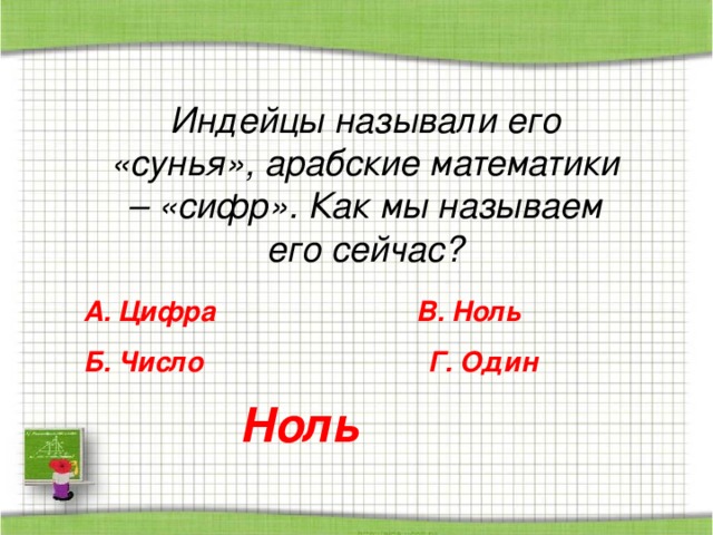 Индейцы называли его «сунья», арабские математики – «сифр». Как мы называем его сейчас? А. Цифра В. Ноль Б. Число Г. Один Ноль