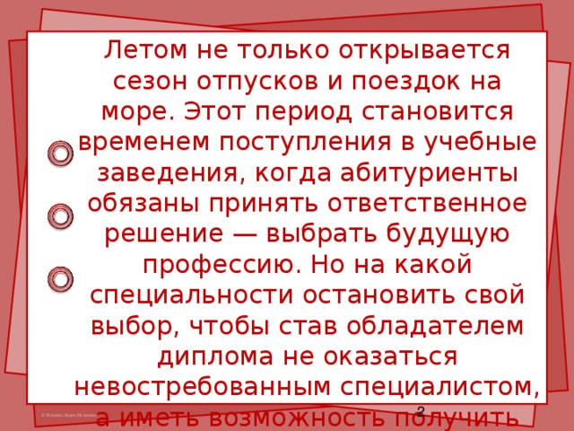 Летом не только открывается сезон отпусков и поездок на море. Этот период становится временем поступления в учебные заведения, когда абитуриенты обязаны принять ответственное решение — выбрать будущую профессию. Но на какой специальности остановить свой выбор, чтобы став обладателем диплома не оказаться невостребованным специалистом, а иметь возможность получить хорошую работу и финансовую независимость?