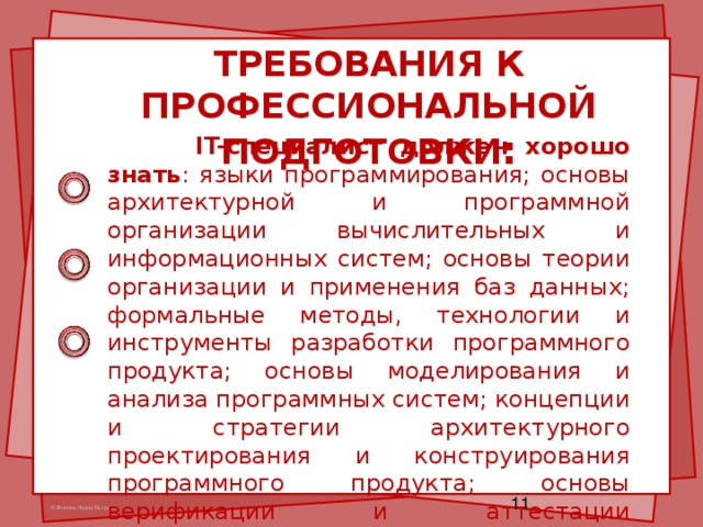 ТРЕБОВАНИЯ К ПРОФЕССИОНАЛЬНОЙ ПОДГОТОВКИ :    IT- специалист должен хорошо знать : языки программирования; основы архитектурной и программной организации вычислительных и информационных систем; основы теории организации и применения баз данных; формальные методы, технологии и инструменты разработки программного продукта; основы моделирования и анализа программных систем; концепции и стратегии архитектурного проектирования и конструирования программного продукта; основы верификации и аттестации программного обеспечения.