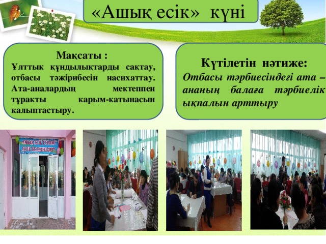«Ашық есік» күні Күтілетін нәтиже: Мақсаты :    Отбасы тәрбиесіндегі ата – ананың балаға тәрбиелік ықпалын арттыру Ұлттык құндылықтарды сақтау, отбасы тәжірибесін насихаттау. Ата-аналардың мектеппен тұракты карым-катынасын калыптастыру. 