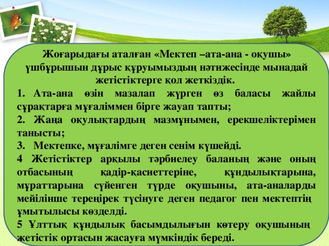 Жоғарыдағы аталған «Мектеп –ата-ана - оқушы» үшбұрышын дұрыс құруымыздың нәтижесінде мынадай жетістіктерге қол жеткіздік.    1.  Ата-ана өзін мазалап жүрген өз баласы жайлы сұрақтарға мұғаліммен бірге жауап тапты; 2.  Жаңа оқулықтардың мазмұнымен, ерекшеліктерімен танысты; 3.  Мектепке, мұғалімге деген сенім күшейді. 4 Жетістіктер арқылы тәрбиелеу баланың және оның отбасының қадір-қасиеттеріне, құндылықтарына, мұраттарына сүйенген түрде оқушыны, ата-аналарды мейілінше тереңірек түсінуге деген педагог пен мектептің ұмытылысы көзделді. 5 Ұлттық құндылық басымдылығын көтеру оқушының жетістік ортасын жасауға мүмкіндік береді. 