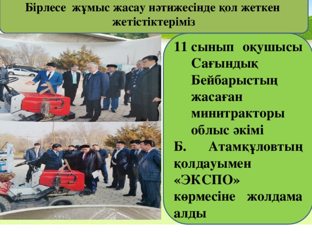 Бірлесе жұмыс жасау нәтижесінде қол жеткен жетістіктеріміз сынып оқушысы Сағындық Бейбарыстың жасаған минитракторы облыс әкімі Б. Атамқұловтың қолдауымен «ЭКСПО» көрмесіне жолдама алды 