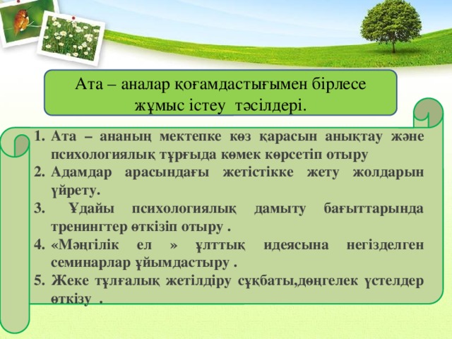 Ата – аналар қоғамдастығымен бірлесе жұмыс істеу тәсілдері. Ата – ананың мектепке көз қарасын анықтау және психологиялық тұрғыда көмек көрсетіп отыру Адамдар арасындағы жетістікке жету жолдарын үйрету.  Ұдайы психологиялық дамыту бағыттарында тренингтер өткізіп отыру . «Мәңгілік ел » ұлттық идеясына негізделген семинарлар ұйымдастыру . Жеке тұлғалық жетілдіру сұқбаты,дөңгелек үстелдер өткізу . 