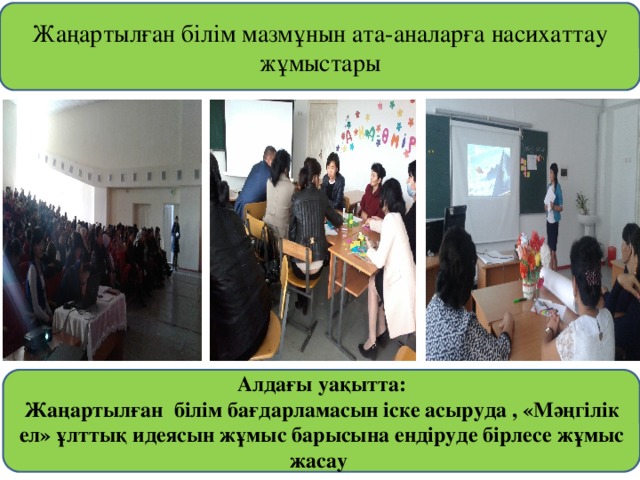 Жаңартылған білім мазмұнын ата-аналарға насихаттау жұмыстары Алдағы уақытта: Жаңартылған білім бағдарламасын іске асыруда , «Мәңгілік ел» ұлттық идеясын жұмыс барысына ендіруде бірлесе жұмыс жасау 