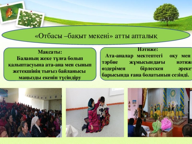 «Отбасы –бақыт мекені» атты апталық    Нәтиже:  Ата-аналар мектептегі оқу мен тәрбие жұмысындағы нәтиже өздерімен бірлескен әрекет барысында ғана болатынын сезінді.  Мақсаты: Баланың жеке тұлға болып қалыптасуына ата-ана мен сынып жетекшінің тығыз байланысы маңызды екенін түсіндіру 