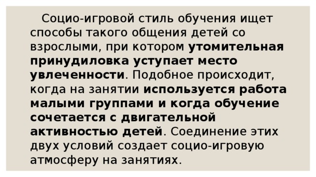       Социо-игровой стиль обучения ищет способы такого общения детей со взрослыми, при котором  утомительная принудиловка уступает место увлеченности . Подобное происходит, когда на занятии  используется работа малыми группами и когда обучение сочетается с двигательной активностью детей . Соединение этих двух условий создает социо-игровую атмосферу на занятиях. 