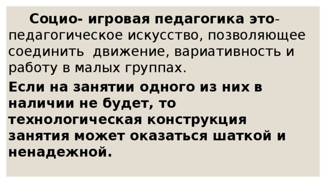        Социо- игровая педагогика это - педагогическое искусство, позволяющее соединить  движение, вариативность и работу в малых группах. Если на занятии одного из них в наличии не будет, то технологическая конструкция занятия может оказаться шаткой и ненадежной. 