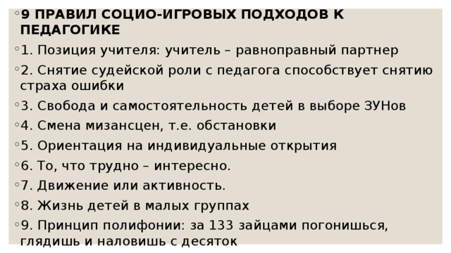 9 ПРАВИЛ СОЦИО-ИГРОВЫХ ПОДХОДОВ К ПЕДАГОГИКЕ 1. Позиция учителя: учитель – равноправный партнер 2. Снятие судейской роли с педагога способствует снятию страха ошибки 3. Свобода и самостоятельность детей в выборе ЗУНов 4. Смена мизансцен, т.е. обстановки 5. Ориентация на индивидуальные открытия 6. То, что трудно – интересно. 7. Движение или активность. 8. Жизнь детей в малых группах 9. Принцип полифонии: за 133 зайцами погонишься, глядишь и наловишь с десяток 