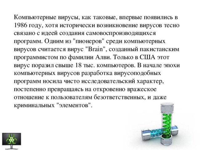 Компьютерные вирусы, как таковые, впервые появились в 1986 году, хотя исторически возникновение вирусов тесно связано с идеей создания самовоспроизводящихся программ. Одним из 