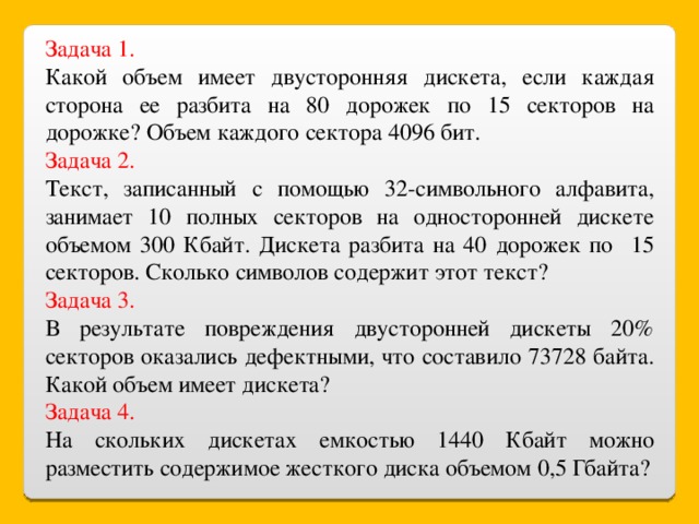 Задача 1. Какой объем имеет двусторонняя дискета, если каждая сторона ее разбита на 80 дорожек по 15 секторов на дорожке? Объем каждого сектора 4096 бит. Задача 2. Текст, записанный с помощью 32-символьного алфавита, занимает 10 полных секторов на односторонней дискете объемом 300 Кбайт. Дискета разбита на 40 дорожек по 15 секторов. Сколько символов содержит этот текст? Задача 3. В результате повреждения двусторонней дискеты 20% секторов оказались дефектными, что составило 73728 байта. Какой объем имеет дискета? Задача 4. На скольких дискетах емкостью 1440 Кбайт можно разместить содержимое жесткого диска объемом 0,5 Гбайта?