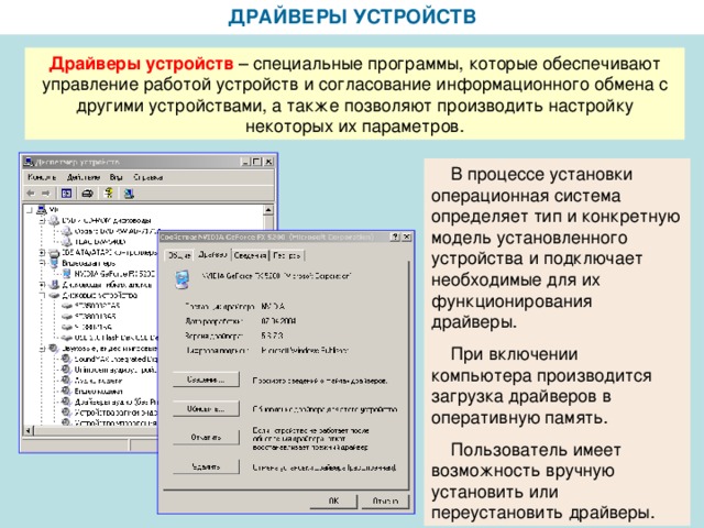 ДРАЙВЕРЫ УСТРОЙСТВ Драйверы устройств – специальные программы, которые обеспечивают управление работой устройств и согласование информационного обмена с другими устройствами, а также позволяют производить настройку некоторых их параметров.  В процессе установки операционная система определяет тип и конкретную модель установленного устройства и подключает необходимые для их функционирования драйверы.  При включении компьютера производится загрузка драйверов в оперативную память.  Пользователь имеет возможность вручную установить или переустановить драйверы.