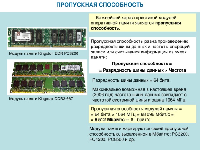 ПРОПУСКНАЯ СПОСОБНОСТЬ  Важнейшей характеристикой модулей оперативной памяти является пропускная способность . Пропускная способность равна произведению разрядности шины данных и частоты операций записи или считывания информации из ячеек памяти: Пропускная способность = = Разрядность шины данных × Частота Модуль памяти Kingston DDR PC3200 Разрядность шины данных = 64 бита. Максимально возможная в настоящее время (2006 год) частота шины данных совпадает с частотой системной шины и равна 1064 МГц. Модуль памяти Kingmax DDR2-667 Пропускная способность модулей памяти = = 64 бита × 1064 МГц = 68 096 Мбит/с = = 8 512 Мбайт/с  ≈ 8 Гбайт/с. Модули памяти маркируются своей пропускной способностью, выраженной в Мбайт/с: РС3200, РС4200, РС8500 и др.