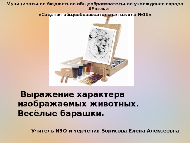 Муниципальное бюджетное общеобразовательное учреждение города Абакана «Средняя общеобразовательная школа №19»  Выражение характера изображаемых животных.  Весёлые барашки. Учитель ИЗО и черчения Борисова Елена Алексеевна 