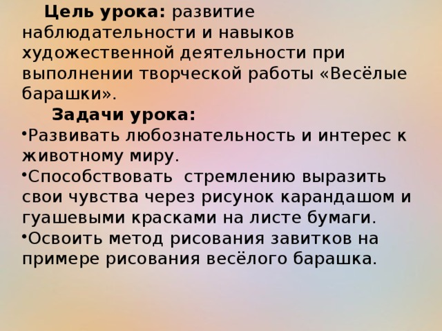 Цель урока: развитие наблюдательности и навыков художественной деятельности при выполнении творческой работы «Весёлые барашки».  Задачи урока: Развивать любознательность и интерес к животному миру. Способствовать стремлению выразить свои чувства через рисунок карандашом и гуашевыми красками на листе бумаги. Освоить метод рисования завитков на примере рисования весёлого барашка. 