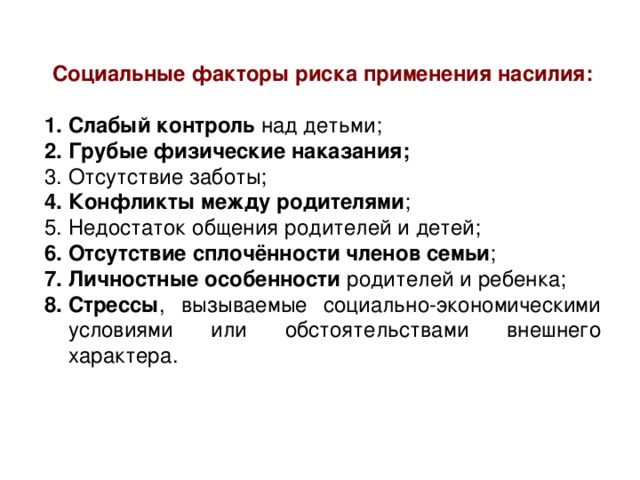Социальные факторы риска применения насилия:  Слабый контроль над детьми; Грубые физические наказания;  Отсутствие заботы; Конфликты между родителями ; Недостаток общения родителей и детей; Отсутствие сплочённости членов семьи ; Личностные особенности родителей и ребенка; Стрессы , вызываемые социально-экономическими условиями или обстоятельствами внешнего характера. 