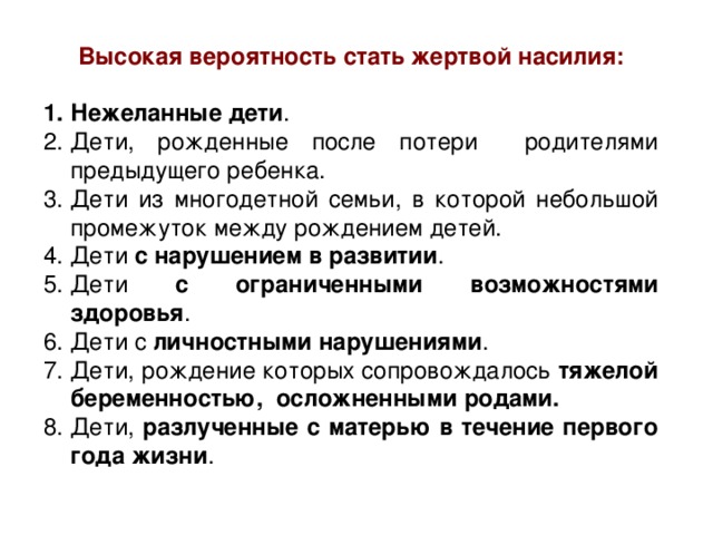 Высокая вероятность стать жертвой насилия: Нежеланные дети . Дети, рожденные после потери родителями предыдущего ребенка. Дети из многодетной семьи, в которой небольшой промежуток между рождением детей. Дети с нарушением в развитии . Дети с ограниченными возможностями здоровья . Дети с личностными нарушениями . Дети, рождение которых сопровождалось тяжелой беременностью, осложненными родами. Дети, разлученные с матерью в течение первого года жизни . 
