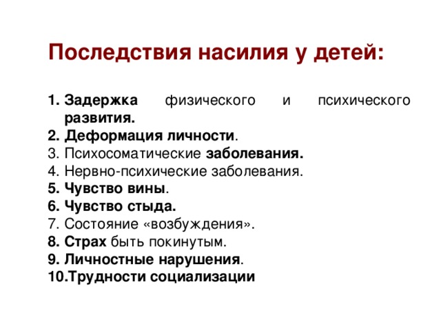 Последствия насилия у детей:  Задержка физического и психического развития. Деформация личности . Психосоматические заболевания. Нервно-психические заболевания. Чувство вины . Чувство стыда. Состояние «возбуждения». Страх быть покинутым. Личностные нарушения . Трудности социализации 