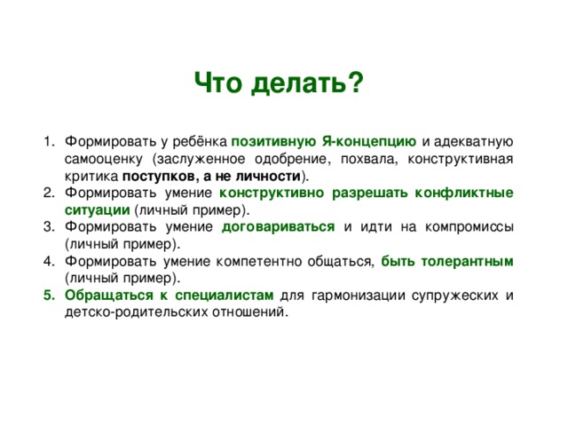Что делать? Формировать у ребёнка позитивную Я-концепцию и адекватную самооценку (заслуженное одобрение, похвала, конструктивная критика поступков, а не личности ). Формировать умение конструктивно разрешать конфликтные ситуации (личный пример). Формировать умение договариваться и идти на компромиссы (личный пример). Формировать умение компетентно общаться, быть толерантным (личный пример). Обращаться к специалистам для гармонизации супружеских и детско-родительских отношений. 