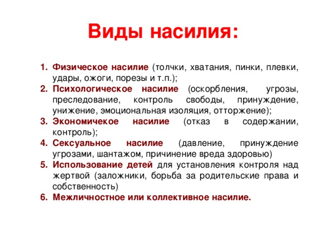 Виды насилия: Физическое насилие (толчки, хватания, пинки, плевки, удары, ожоги, порезы и т.п.); Психологическое насилие (оскорбления, угрозы, преследование, контроль свободы, принуждение, унижение, эмоциональная изоляция, отторжение); Экономичекое насилие (отказ в содержании, контроль); Сексуальное насилие (давление, принуждение угрозами, шантажом, причинение вреда здоровью) Использование детей для установления контроля над жертвой (заложники, борьба за родительские права и собственность) Межличностное или коллективное насилие. 