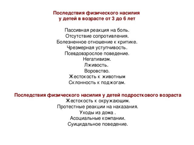 Последствия физического насилия  у детей в возрасте от 3 до 6 лет   Пассивная реакция на боль. Отсутствие сопротивления.  Болезненное отношение к критике.  Чрезмерная уступчивость.  Псевдовзрослое поведение.  Негативизм.  Лживость.  Воровство.  Жестокость к животным  Склонность к поджогам. Последствия физического насилия у детей подросткового возраста 