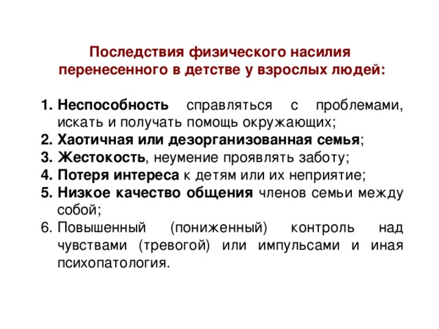 Последствия физического насилия перенесенного в детстве у взрослых людей: Неспособность справляться с проблемами, искать и получать помощь окружающих; Хаотичная или дезорганизованная семья ; Жестокость , неумение проявлять заботу; Потеря интереса к детям или их неприятие; Низкое качество общения членов семьи между собой; Повышенный (пониженный) контроль над чувствами (тревогой) или импульсами и иная психопатология. 