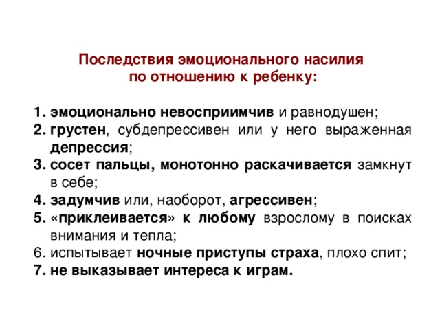Последствия эмоционального насилия по отношению к ребенку: эмоционально невосприимчив и равнодушен; грустен , субдепрессивен или у него выраженная депрессия ; сосет пальцы, монотонно раскачивается замкнут в себе; задумчив или, наоборот, агрессивен ; «приклеивается» к любому взрослому в поисках внимания и тепла; испытывает ночные приступы страха , плохо спит; не выказывает интереса к играм.  